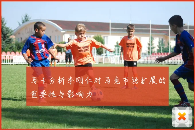 马卡分析李刚仁对马竞市场扩展的重要性与影响力