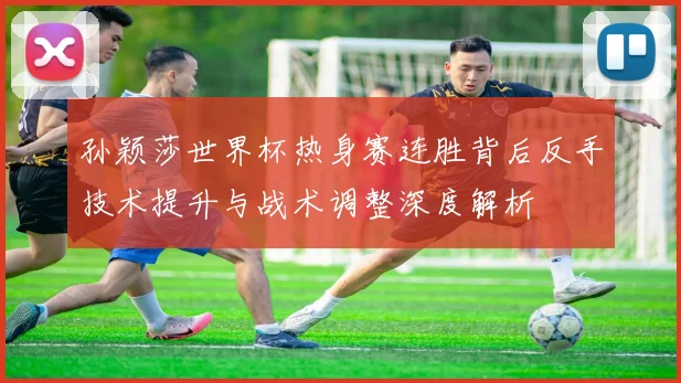 孙颖莎世界杯热身赛连胜背后反手技术提升与战术调整深度解析