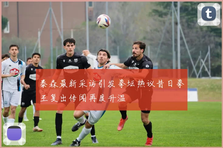 泰森最新采访引发拳坛热议昔日拳王复出传闻再度升温