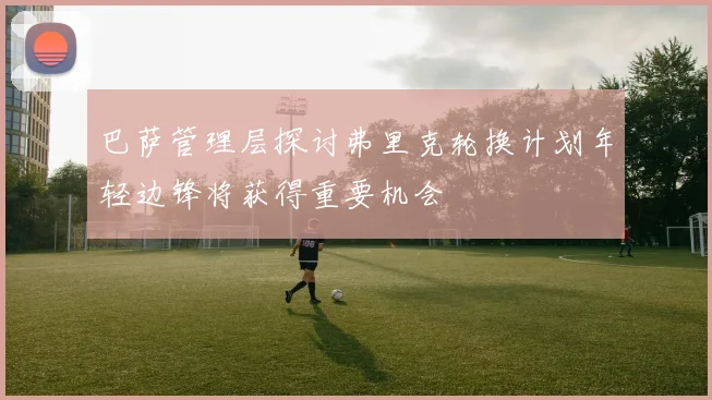 巴萨管理层探讨弗里克轮换计划年轻边锋将获得重要机会