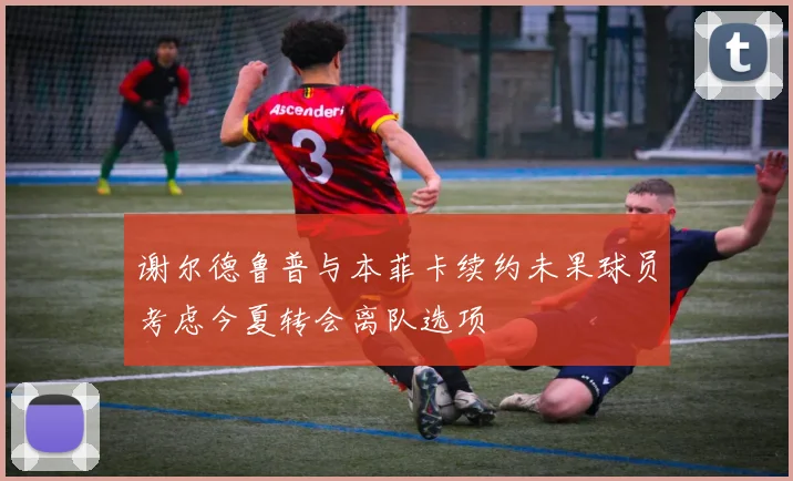 谢尔德鲁普与本菲卡续约未果球员考虑今夏转会离队选项